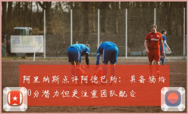 阿里纳斯点评阿德巴约：具备场均30分潜力但更注重团队配合