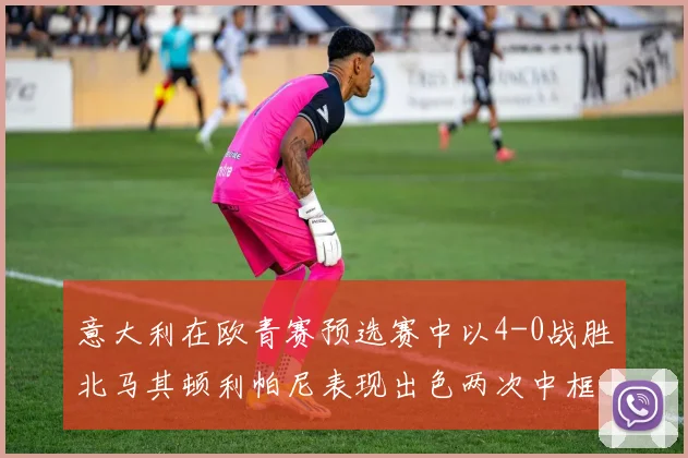 意大利在欧青赛预选赛中以4-0战胜北马其顿利帕尼表现出色两次中框并打入一球