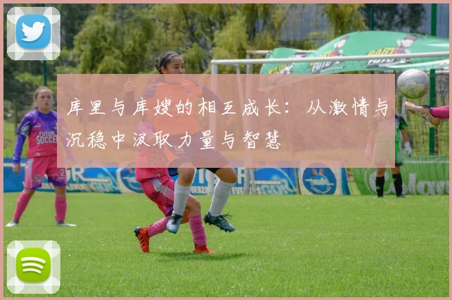 库里与库嫂的相互成长：从激情与沉稳中汲取力量与智慧