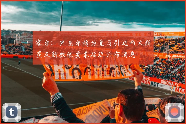 塞尔：里克尔梅为皇马引进两大新星及新教练要求延迟公布消息