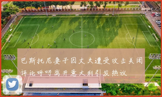 巴斯托尼妻子因丈夫遭受攻击关闭评论呼吁离开意大利引发热议