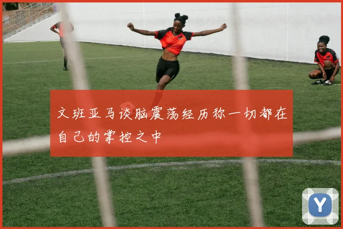 文班亚马谈脑震荡经历称一切都在自己的掌控之中