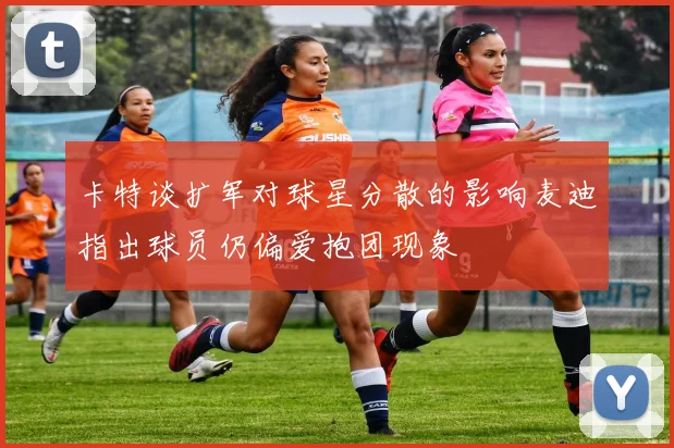 卡特谈扩军对球星分散的影响麦迪指出球员仍偏爱抱团现象